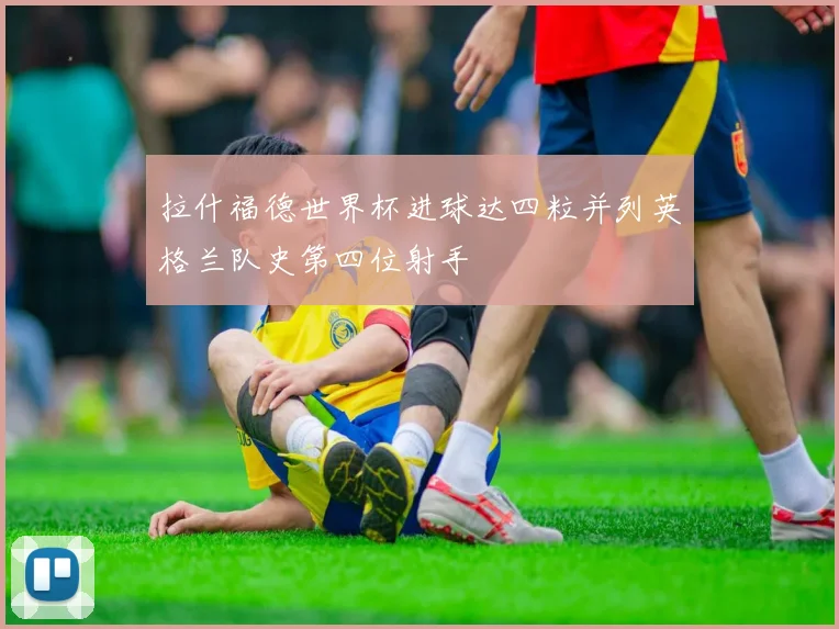 拉什福德世界杯进球达四粒并列英格兰队史第四位射手