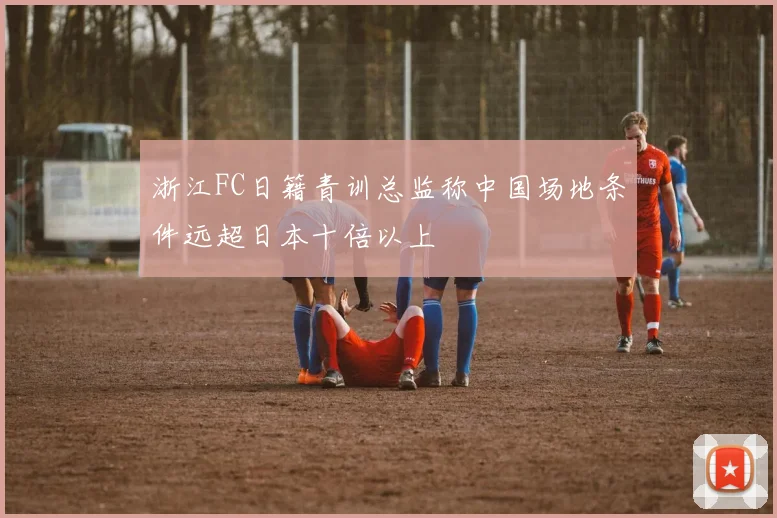 浙江FC日籍青训总监称中国场地条件远超日本十倍以上