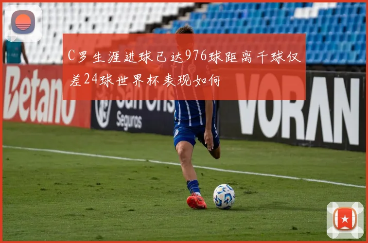 C罗生涯进球已达976球距离千球仅差24球世界杯表现如何