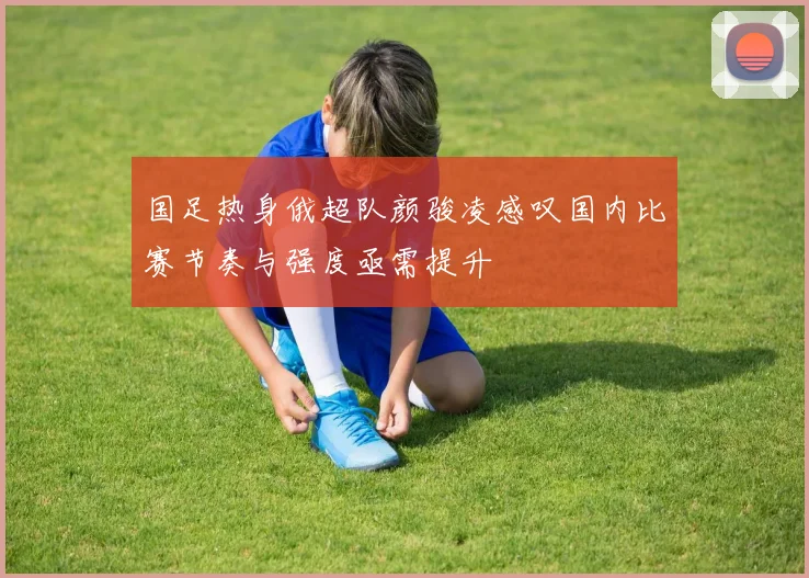 国足热身俄超队颜骏凌感叹国内比赛节奏与强度亟需提升