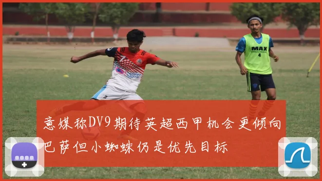 意媒称DV9期待英超西甲机会更倾向巴萨但小蜘蛛仍是优先目标