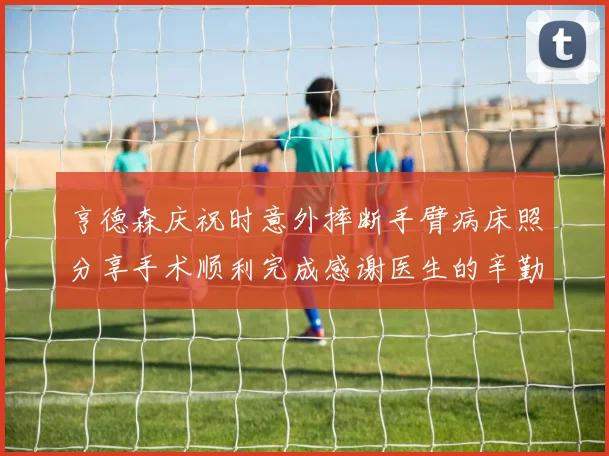 亨德森庆祝时意外摔断手臂病床照分享手术顺利完成感谢医生的辛勤付出