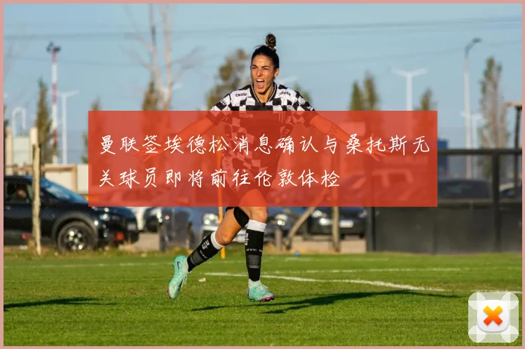 曼联签埃德松消息确认与桑托斯无关球员即将前往伦敦体检