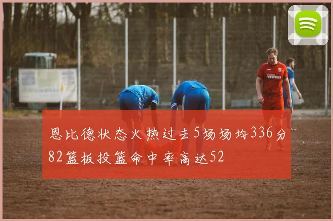 恩比德状态火热过去5场场均336分82篮板投篮命中率高达52