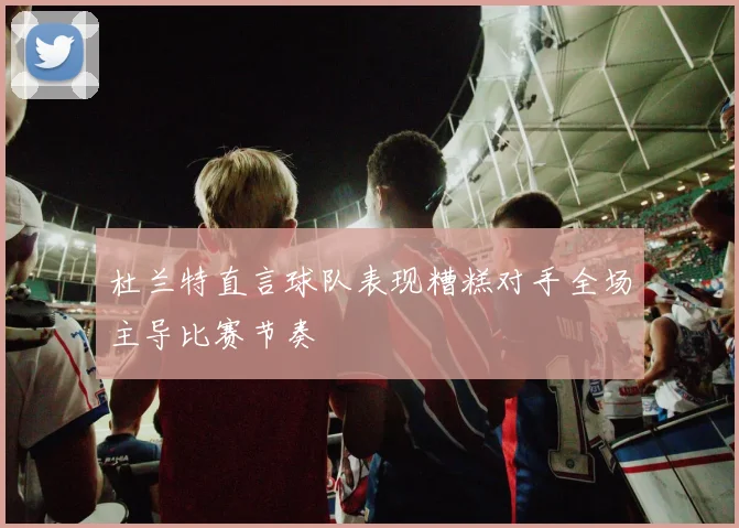 杜兰特直言球队表现糟糕对手全场主导比赛节奏
