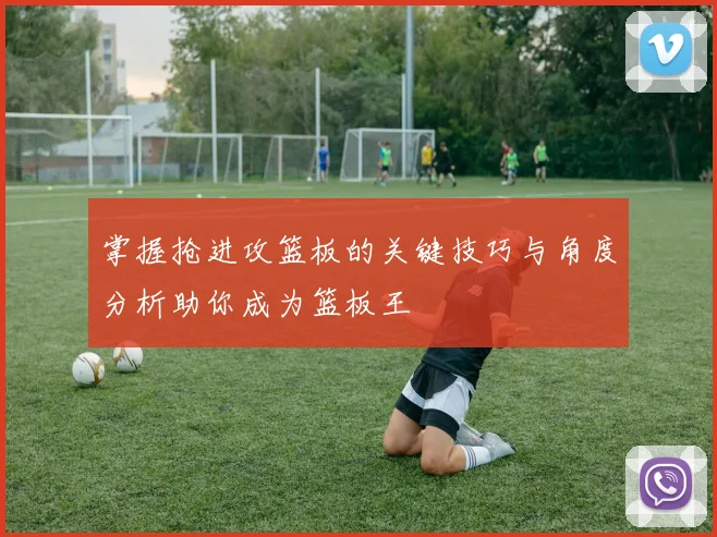 掌握抢进攻篮板的关键技巧与角度分析助你成为篮板王