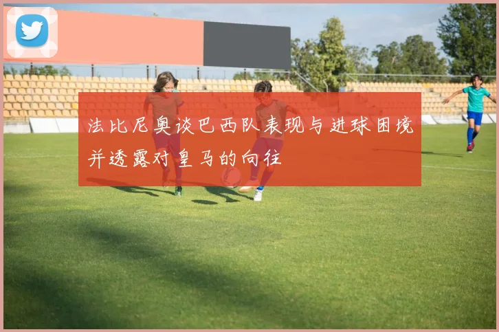 法比尼奥谈巴西队表现与进球困境并透露对皇马的向往