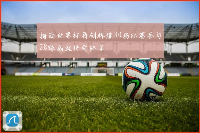 梅西世界杯再创辉煌30场比赛参与28球成就传奇纪录