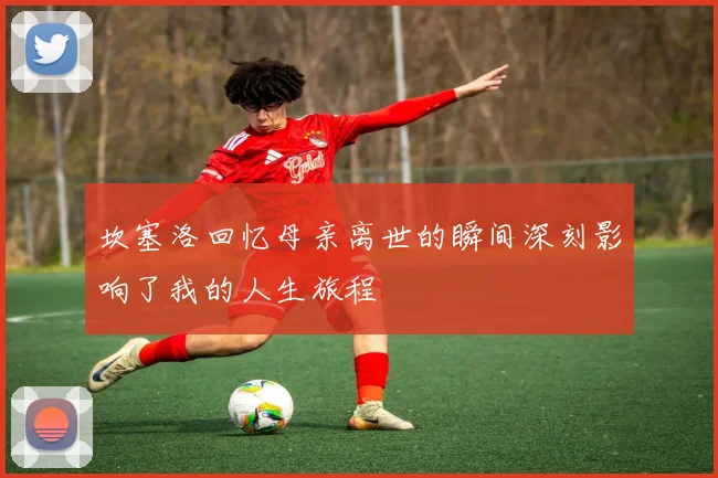 坎塞洛回忆母亲离世的瞬间深刻影响了我的人生旅程