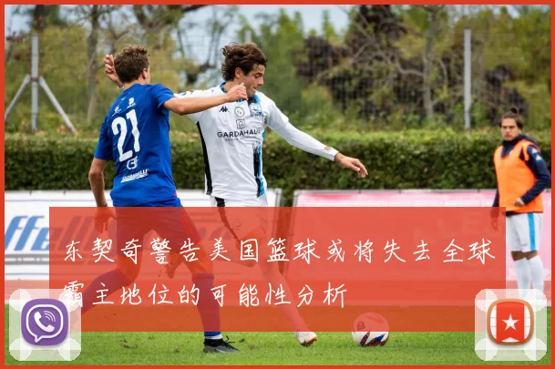 东契奇警告美国篮球或将失去全球霸主地位的可能性分析