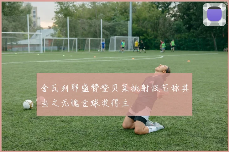 舍瓦利耶盛赞登贝莱挑射技艺称其当之无愧金球奖得主