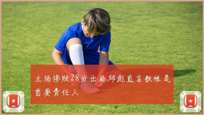 主场惨败28分出局邱彪直言教练是首要责任人