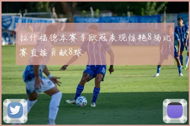 拉什福德本赛季欧冠表现惊艳8场比赛直接贡献8球
