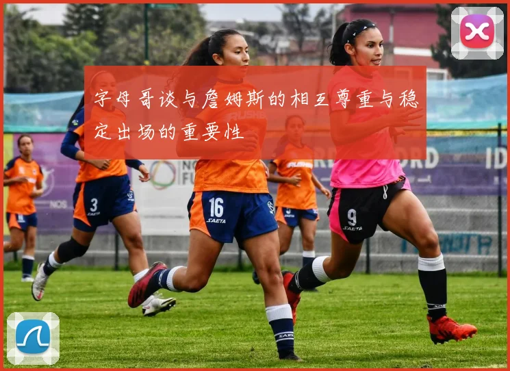 字母哥谈与詹姆斯的相互尊重与稳定出场的重要性