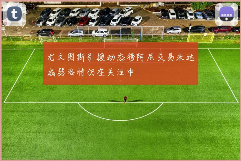尤文图斯引援动态穆阿尼交易未达成瑟洛特仍在关注中