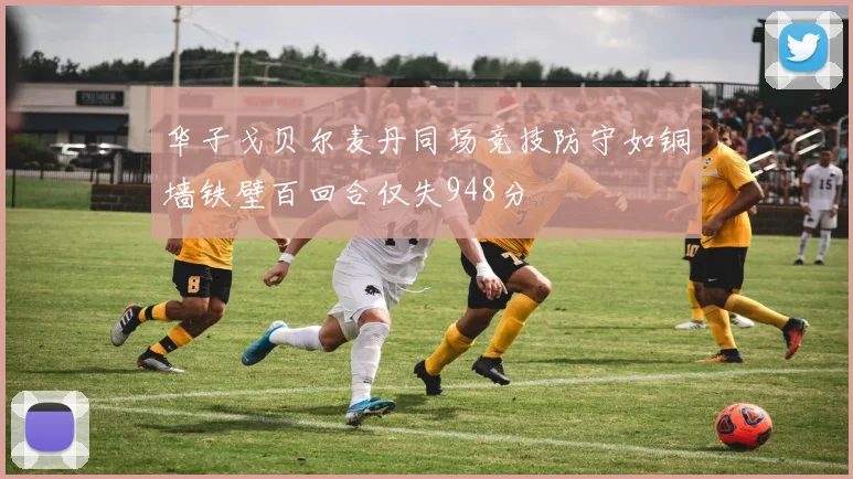 华子戈贝尔麦丹同场竞技防守如铜墙铁壁百回合仅失948分