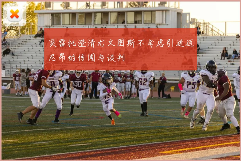 莫雷托澄清尤文图斯不考虑引进迈尼昂的传闻与谈判
