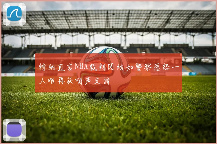 特纳直言NBA裁判团结如警察惹怒一人难再获哨声支持