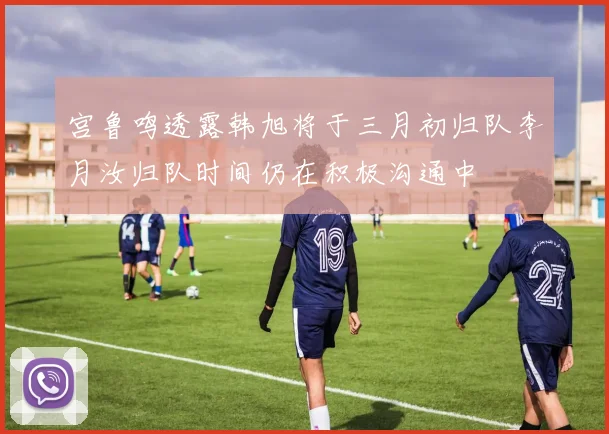 宫鲁鸣透露韩旭将于三月初归队李月汝归队时间仍在积极沟通中