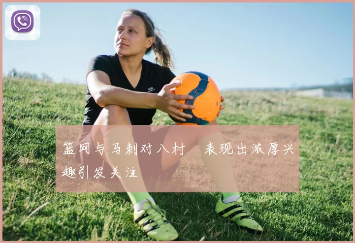 篮网与马刺对八村塁表现出浓厚兴趣引发关注