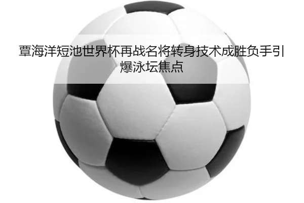覃海洋短池世界杯再战名将转身技术成胜负手引爆泳坛焦点 - hth